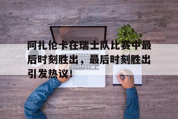阿扎伦卡在瑞士队比赛中最后时刻胜出，最后时刻胜出引发热议！(阿扎伦卡比赛视频)