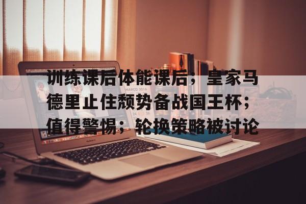 包含训练课后体能课后；皇家马德里止住颓势备战国王杯；值得警惕；轮换策略被讨论的词条