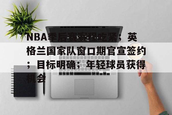 NBA季后赛赛程吃紧；英格兰国家队窗口期官宣签约；目标明确；年轻球员获得机会的简单介绍