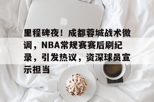 九游游戏中心官网-关于里程碑夜！成都蓉城战术微调，NBA常规赛赛后刷纪录，引发热议，资深球员宣示担当的信息